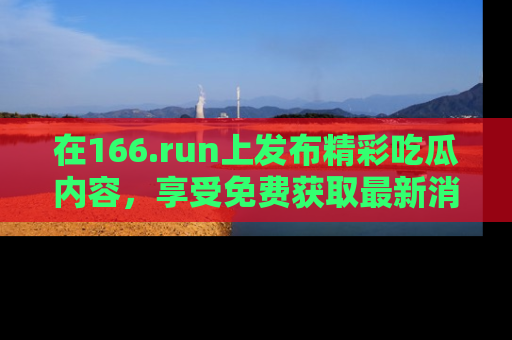 在166.run上发布精彩吃瓜内容,享受免费获取最新消息的乐趣!