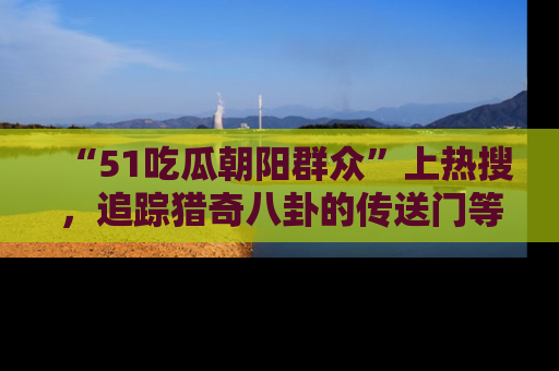“51吃瓜朝阳群众”上热搜,追踪猎奇八卦的传送门等你点击!