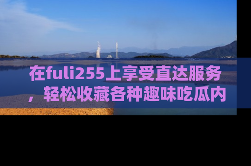 在fuli255上享受直达服务,轻松收藏各种趣味吃瓜内容,陪你欢笑!