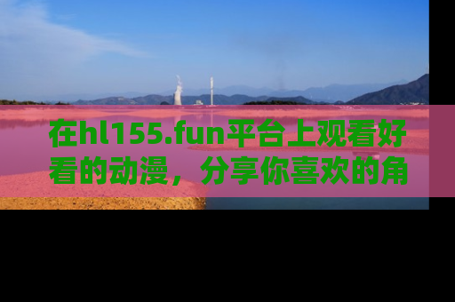 在hl155.fun平台上观看好看的动漫,分享你喜欢的角色和故事!
