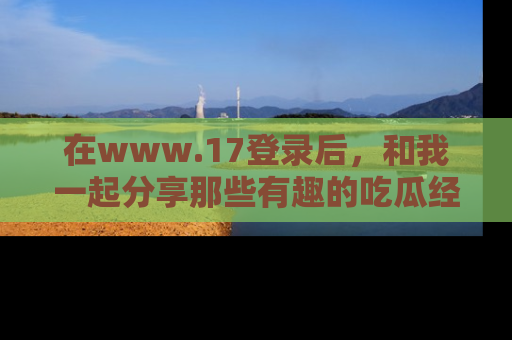 在www.17登录后,和我一起分享那些有趣的吃瓜经历吧!