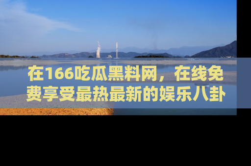 在166吃瓜黑料网，在线免费享受最热最新的娱乐八卦！