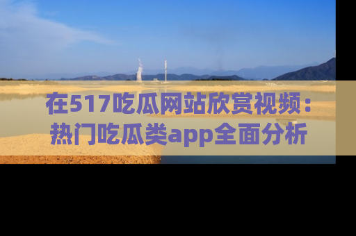 在517吃瓜网站欣赏视频：热门吃瓜类app全面分析