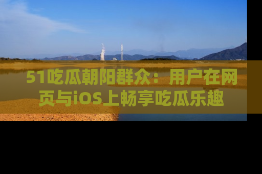 51吃瓜朝阳群众:用户在网页与iOS上畅享吃瓜乐趣