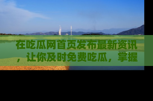 在吃瓜网首页发布最新资讯,让你及时免费吃瓜,掌握热点!