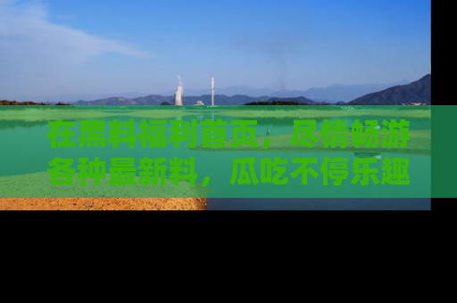 在黑料福利首页，尽情畅游各种最新料，瓜吃不停乐趣无穷！