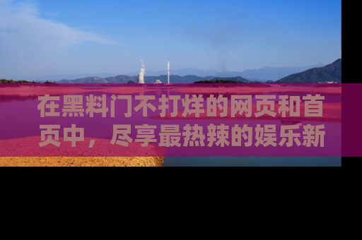 在黑料门不打烊的网页和首页中，尽享最热辣的娱乐新闻与八卦，快来围观！