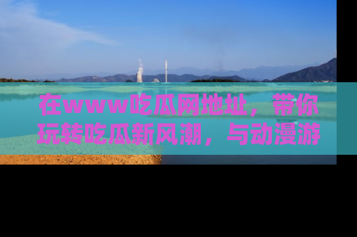 在www吃瓜网地址,带你玩转吃瓜新风潮,与动漫游戏角色共度精彩时光!