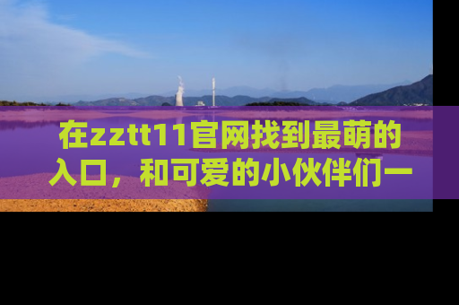 在zztt11官网找到最萌的入口,和可爱的小伙伴们一起吃瓜吧!