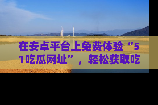 在安卓平台上免费体验“51吃瓜网址”,轻松获取吃瓜新鲜事!