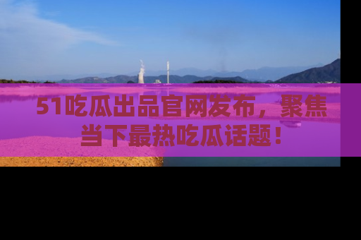 51吃瓜出品官网发布,聚焦当下最热吃瓜话题!