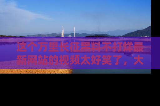 这个万里长征黑料不打烊最新网站的视频太好笑了,大家快来一起看吧!