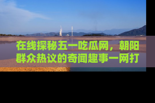 在线探秘五一吃瓜网,朝阳群众热议的奇闻趣事一网打尽