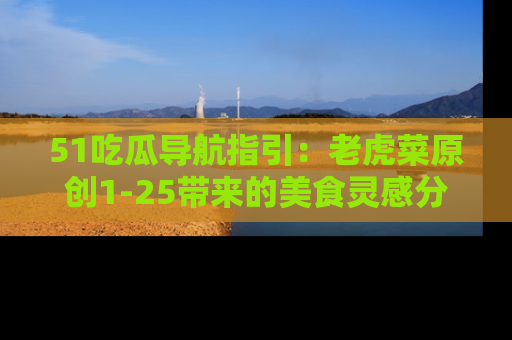 51吃瓜导航指引:老虎菜原创1-25带来的美食灵感分享