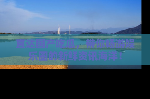 直达国产吃瓜，带你畅游娱乐圈的新鲜资讯海洋！