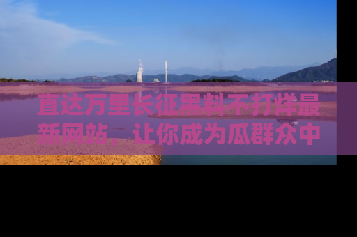 直达万里长征黑料不打烊最新网站，让你成为瓜群众中的资深吃瓜客！