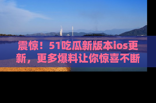 震惊！51吃瓜新版本ios更新，更多爆料让你惊喜不断，赶快来看吧！
