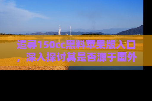 追寻150cc黑料苹果版入口，深入探讨其是否源于国外的传闻