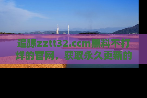追踪zztt32.ccm黑料不打烊的官网，获取永久更新的娱乐圈内幕，做个资深吃瓜群众！