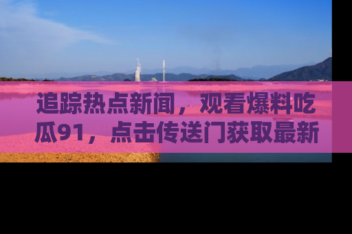 追踪热点新闻，观看爆料吃瓜91，点击传送门获取最新更新！