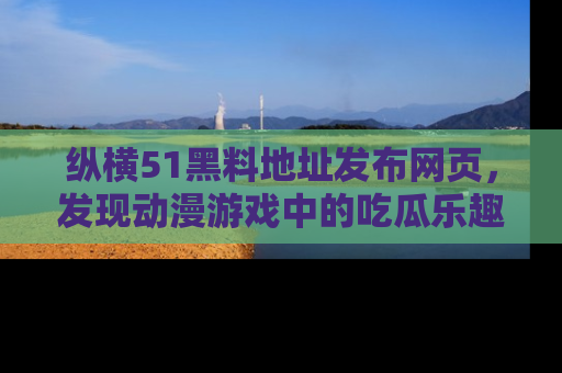 纵横51黑料地址发布网页，发现动漫游戏中的吃瓜乐趣