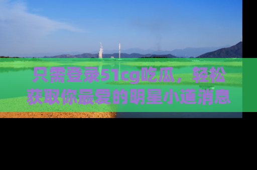 只需登录51cg吃瓜，轻松获取你最爱的明星小道消息！