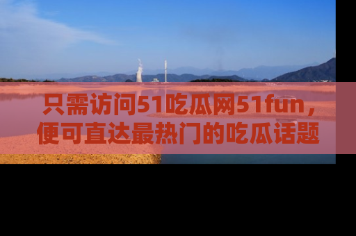 只需访问51吃瓜网51fun，便可直达最热门的吃瓜话题和资讯