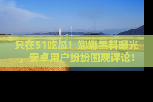 只在51吃瓜！娜娜黑料曝光，安卓用户纷纷围观评论！