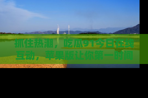 抓住热潮，吃瓜91今日在线互动，苹果版让你第一时间掌握信息！