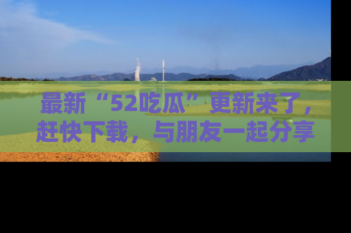 最新“52吃瓜”更新来了，赶快下载，与朋友一起分享吃瓜乐趣！