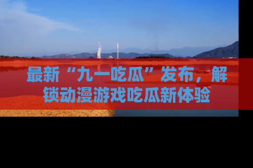最新“九一吃瓜”发布，解锁动漫游戏吃瓜新体验