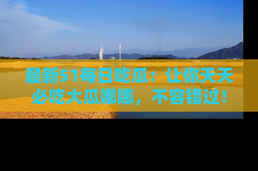 最新51每日吃瓜：让你天天必吃大瓜娜娜，不容错过！
