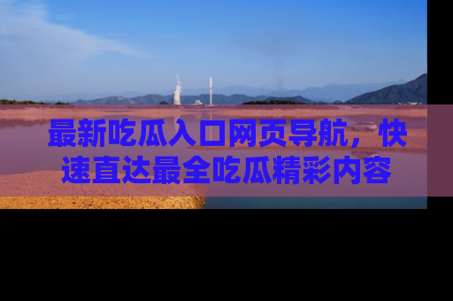 最新吃瓜入口网页导航，快速直达最全吃瓜精彩内容