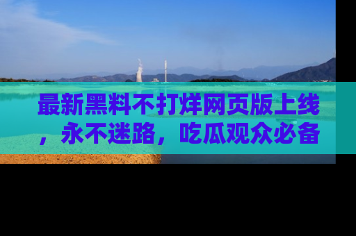 最新黑料不打烊网页版上线，永不迷路，吃瓜观众必备工具！