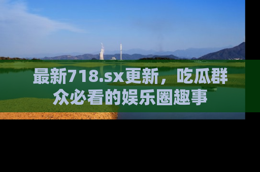最新718.sx更新，吃瓜群众必看的娱乐圈趣事