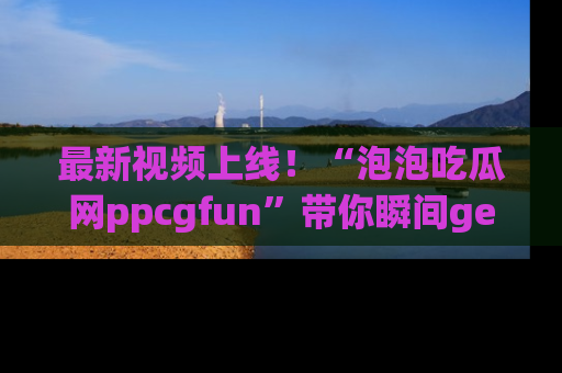 最新视频上线！“泡泡吃瓜网ppcgfun”带你瞬间get吃瓜圈的秘密