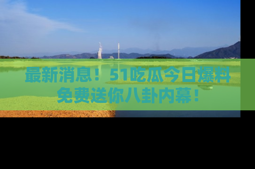 最新消息！51吃瓜今日爆料免费送你八卦内幕！
