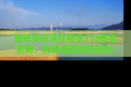 最新资讯尽在娱乐718吃瓜官网，免费追踪明星动态！