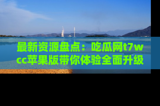 最新资源盘点：吃瓜网t7wcc苹果版带你体验全面升级