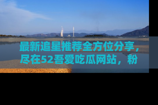 最新追星推荐全方位分享，尽在52吾爱吃瓜网站，粉丝必看